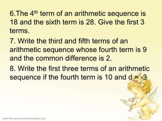 6.The 4th term of an arithmetic sequence is
18 and the sixth term is 28. Give the first 3
terms.
7. Write the third and fifth terms of an
arithmetic sequence whose fourth term is 9
and the common difference is 2.
8. Write the first three terms of an arithmetic
sequence if the fourth term is 10 and d = -3
 