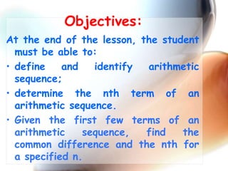 Objectives:
At the end of the lesson, the student
must be able to:
• define and identify arithmetic
sequence;
• determine the nth term of an
arithmetic sequence.
• Given the first few terms of an
arithmetic sequence, find the
common difference and the nth for
a specified n.
 