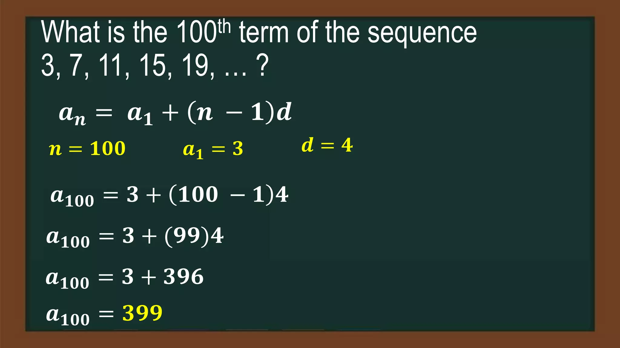 What is the 100th term of the sequence
3, 7, 11, 15, 19, … ?
𝒂𝒏 = 𝒂𝟏 + 𝒏 − 𝟏 𝒅
𝒏 = 𝟏𝟎𝟎 𝒂𝟏 = 𝟑 𝒅 = 𝟒
𝒂𝟏𝟎𝟎 = 𝟑 + 𝟏𝟎𝟎 − 𝟏 𝟒
𝒂𝟏𝟎𝟎 = 𝟑 + (𝟗𝟗)𝟒
𝒂𝟏𝟎𝟎 = 𝟑 + 𝟑𝟗𝟔
𝒂𝟏𝟎𝟎 = 𝟑𝟗𝟗
 