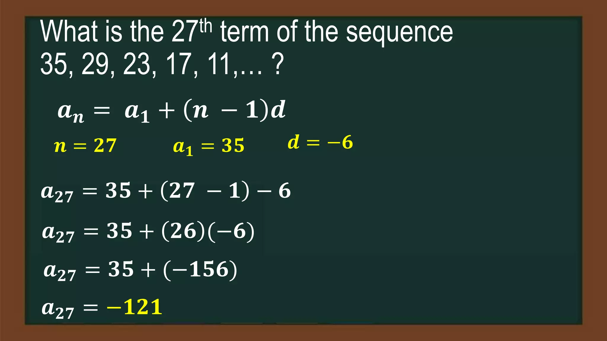 What is the 27th term of the sequence
35, 29, 23, 17, 11,… ?
𝒂𝒏 = 𝒂𝟏 + 𝒏 − 𝟏 𝒅
𝒏 = 𝟐𝟕 𝒂𝟏 = 𝟑𝟓 𝒅 = −𝟔
𝒂𝟐𝟕 = 𝟑𝟓 + 𝟐𝟕 − 𝟏 − 𝟔
𝒂𝟐𝟕 = 𝟑𝟓 + 𝟐𝟔 (−𝟔)
𝒂𝟐𝟕 = 𝟑𝟓 + (−𝟏𝟓𝟔)
𝒂𝟐𝟕 = −𝟏𝟐𝟏
 