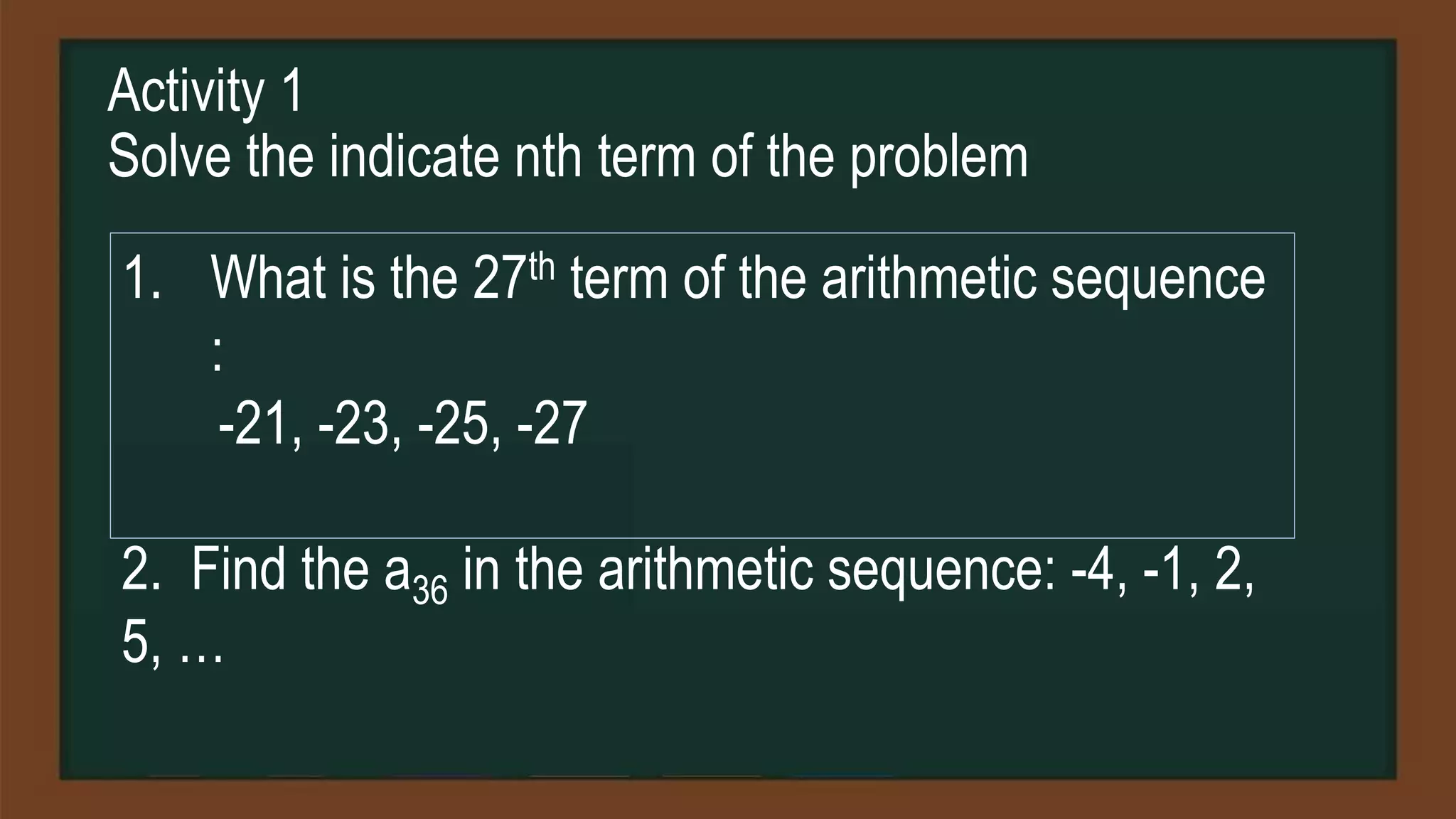Activity 1
Solve the indicate nth term of the problem
1. What is the 27th term of the arithmetic sequence
:
-21, -23, -25, -27
2. Find the a36 in the arithmetic sequence: -4, -1, 2,
5, …
 
