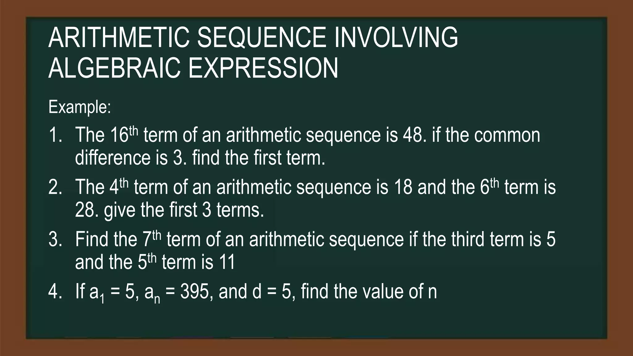 ARITHMETIC SEQUENCE INVOLVING
ALGEBRAIC EXPRESSION
Example:
1. The 16th term of an arithmetic sequence is 48. if the common
difference is 3. find the first term.
2. The 4th term of an arithmetic sequence is 18 and the 6th term is
28. give the first 3 terms.
3. Find the 7th term of an arithmetic sequence if the third term is 5
and the 5th term is 11
4. If a1 = 5, an = 395, and d = 5, find the value of n
 