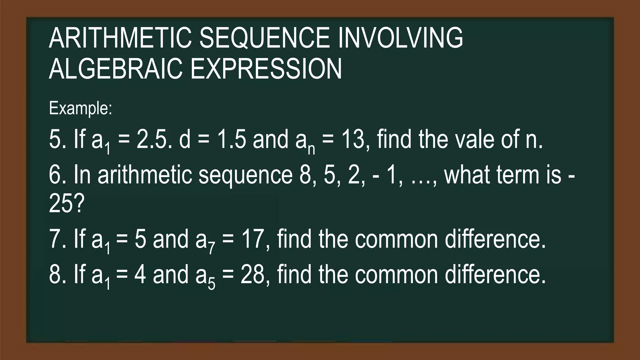 ARITHMETIC SEQUENCE INVOLVING
ALGEBRAIC EXPRESSION
Example:
5. If a1 = 2.5. d = 1.5 and an = 13, find the vale of n.
6. In arithmetic sequence 8, 5, 2, - 1, …, what term is -
25?
7. If a1 = 5 and a7 = 17, find the common difference.
8. If a1 = 4 and a5 = 28, find the common difference.
 