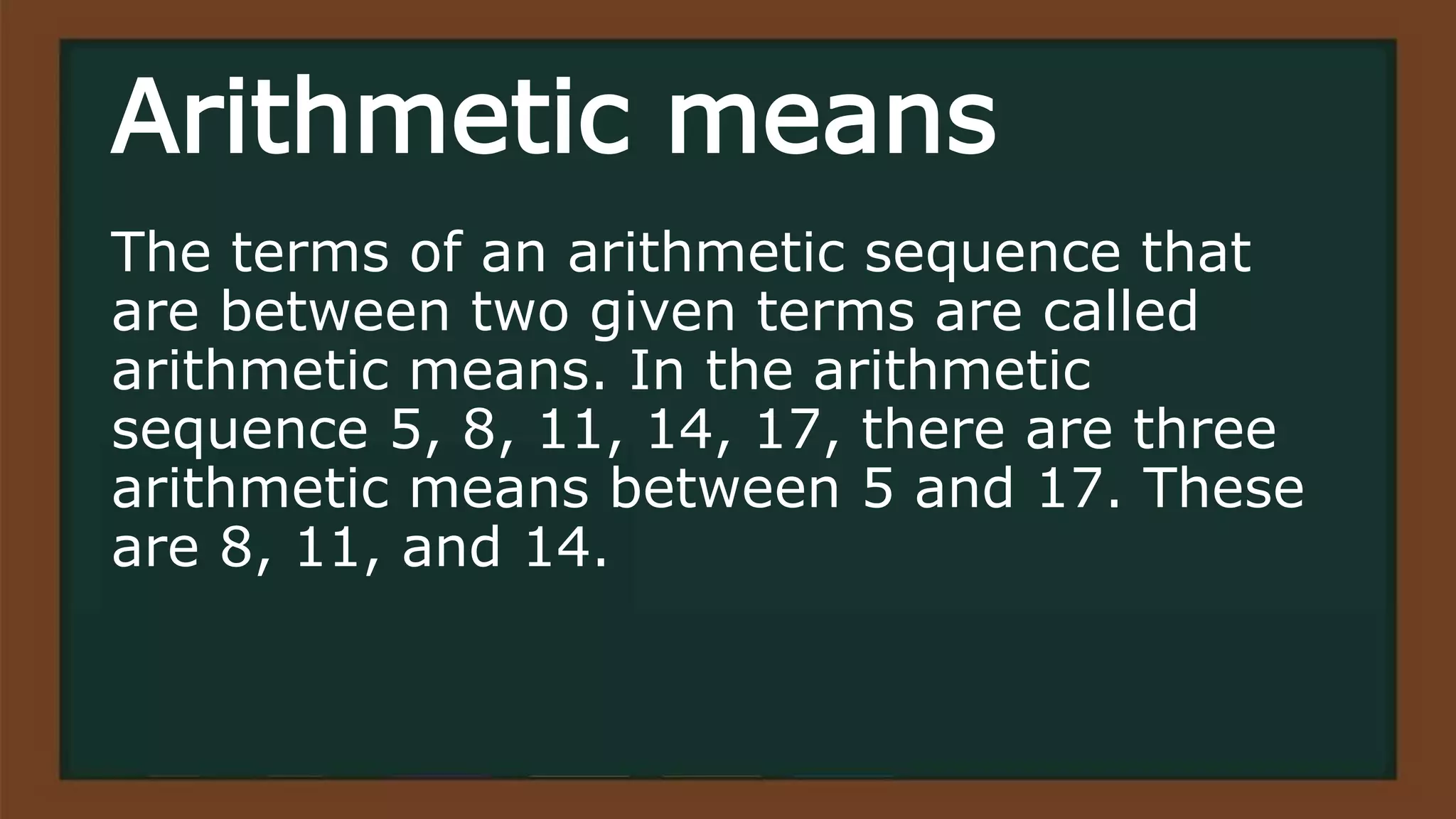 Arithmetic means
The terms of an arithmetic sequence that
are between two given terms are called
arithmetic means. In the arithmetic
sequence 5, 8, 11, 14, 17, there are three
arithmetic means between 5 and 17. These
are 8, 11, and 14.
 