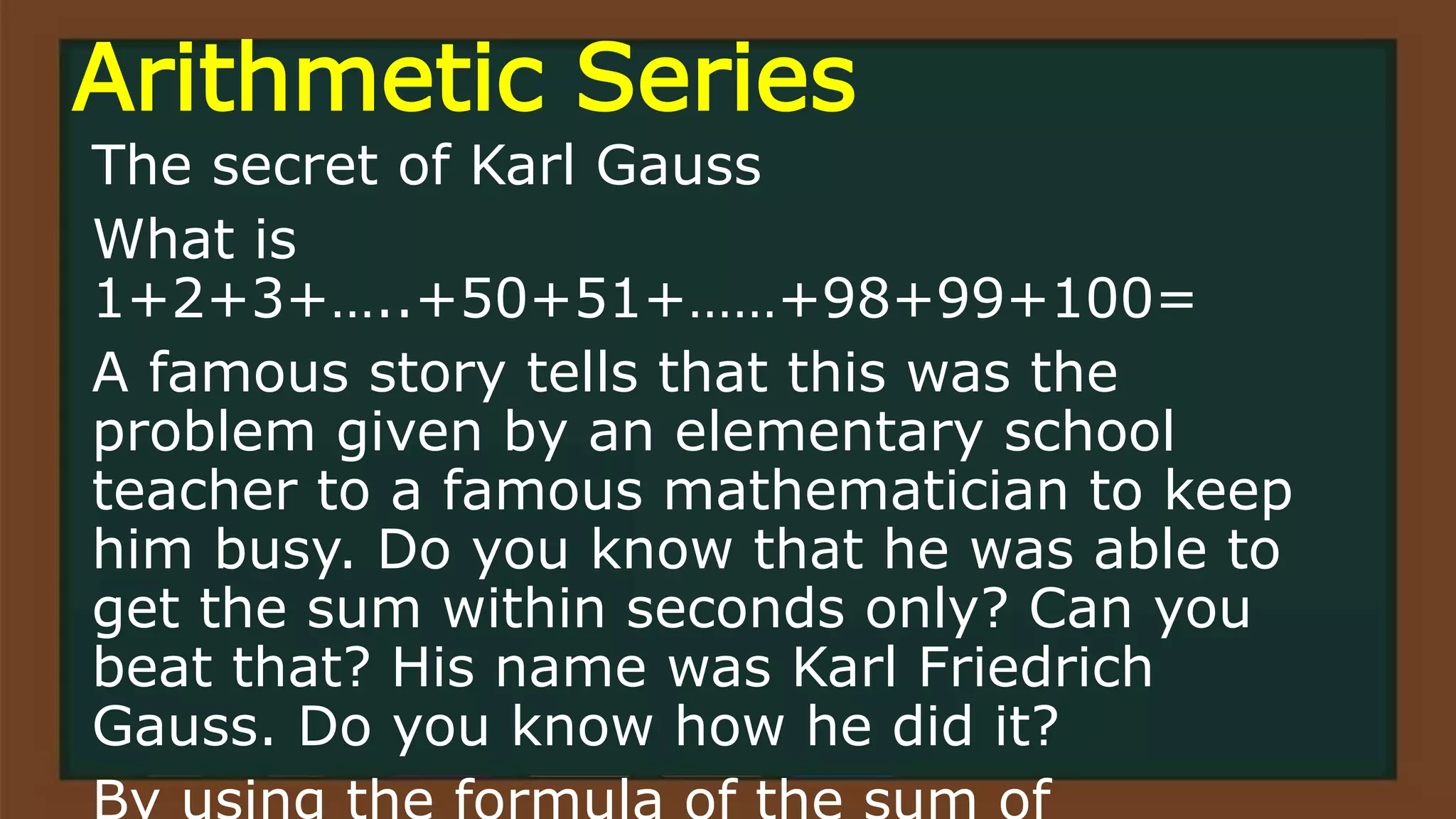 Arithmetic Series
The secret of Karl Gauss
What is
1+2+3+…..+50+51+……+98+99+100=
A famous story tells that this was the
problem given by an elementary school
teacher to a famous mathematician to keep
him busy. Do you know that he was able to
get the sum within seconds only? Can you
beat that? His name was Karl Friedrich
Gauss. Do you know how he did it?
 