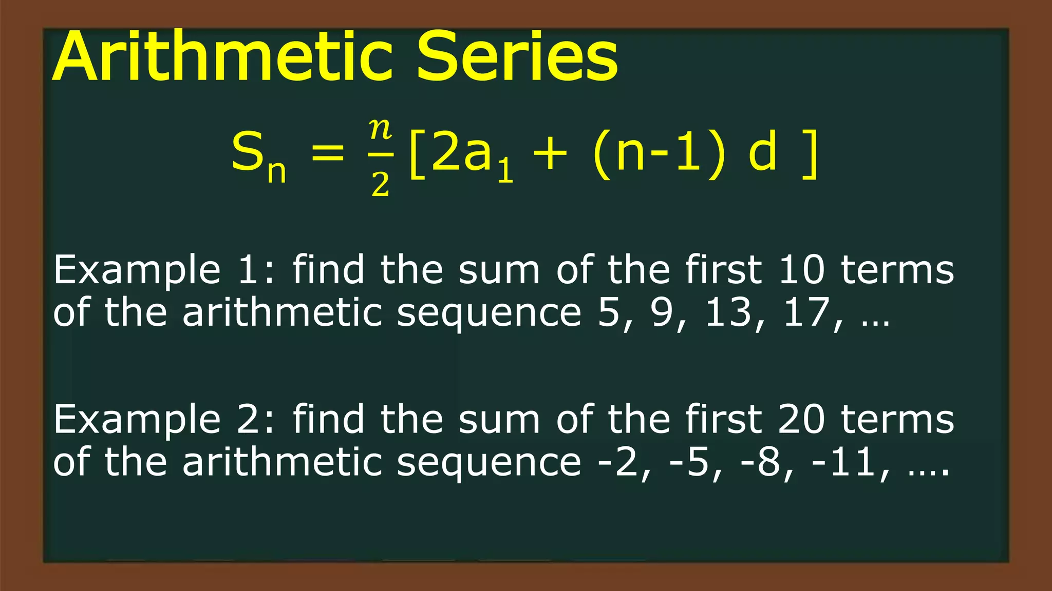 Arithmetic Series
Sn =
𝑛
2
[2a1 + (n-1) d ]
Example 1: find the sum of the first 10 terms
of the arithmetic sequence 5, 9, 13, 17, …
Example 2: find the sum of the first 20 terms
of the arithmetic sequence -2, -5, -8, -11, ….
 