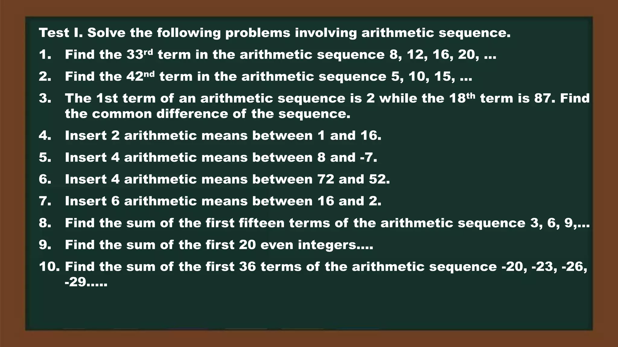 Test I. Solve the following problems involving arithmetic sequence.
1. Find the 33rd term in the arithmetic sequence 8, 12, 16, 20, …
2. Find the 42nd term in the arithmetic sequence 5, 10, 15, …
3. The 1st term of an arithmetic sequence is 2 while the 18th term is 87. Find
the common difference of the sequence.
4. Insert 2 arithmetic means between 1 and 16.
5. Insert 4 arithmetic means between 8 and -7.
6. Insert 4 arithmetic means between 72 and 52.
7. Insert 6 arithmetic means between 16 and 2.
8. Find the sum of the first fifteen terms of the arithmetic sequence 3, 6, 9,…
9. Find the sum of the first 20 even integers….
10. Find the sum of the first 36 terms of the arithmetic sequence -20, -23, -26,
-29…..
 