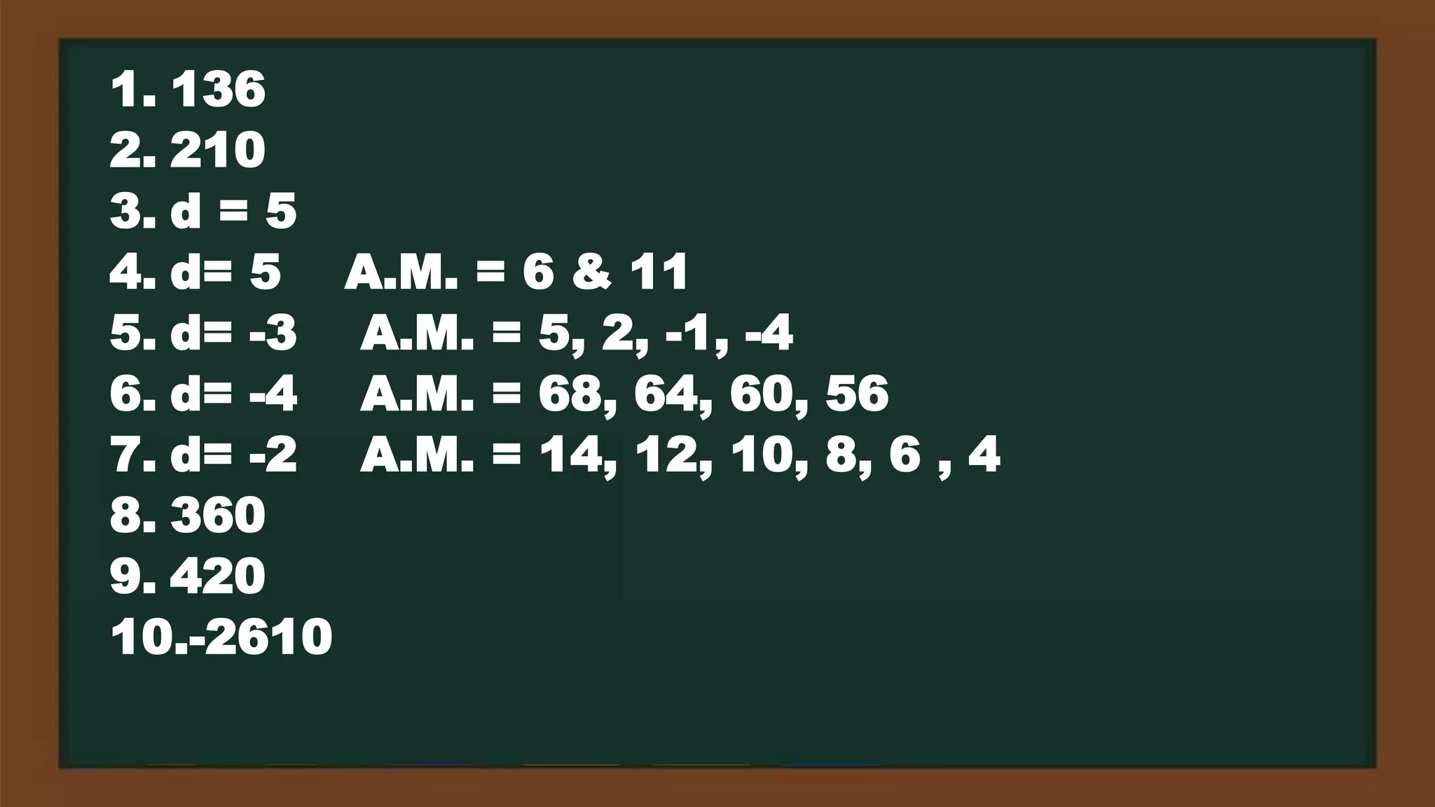 1. 136
2. 210
3. d = 5
4. d= 5 A.M. = 6 & 11
5. d= -3 A.M. = 5, 2, -1, -4
6. d= -4 A.M. = 68, 64, 60, 56
7. d= -2 A.M. = 14, 12, 10, 8, 6 , 4
8. 360
9. 420
10.-2610
 
