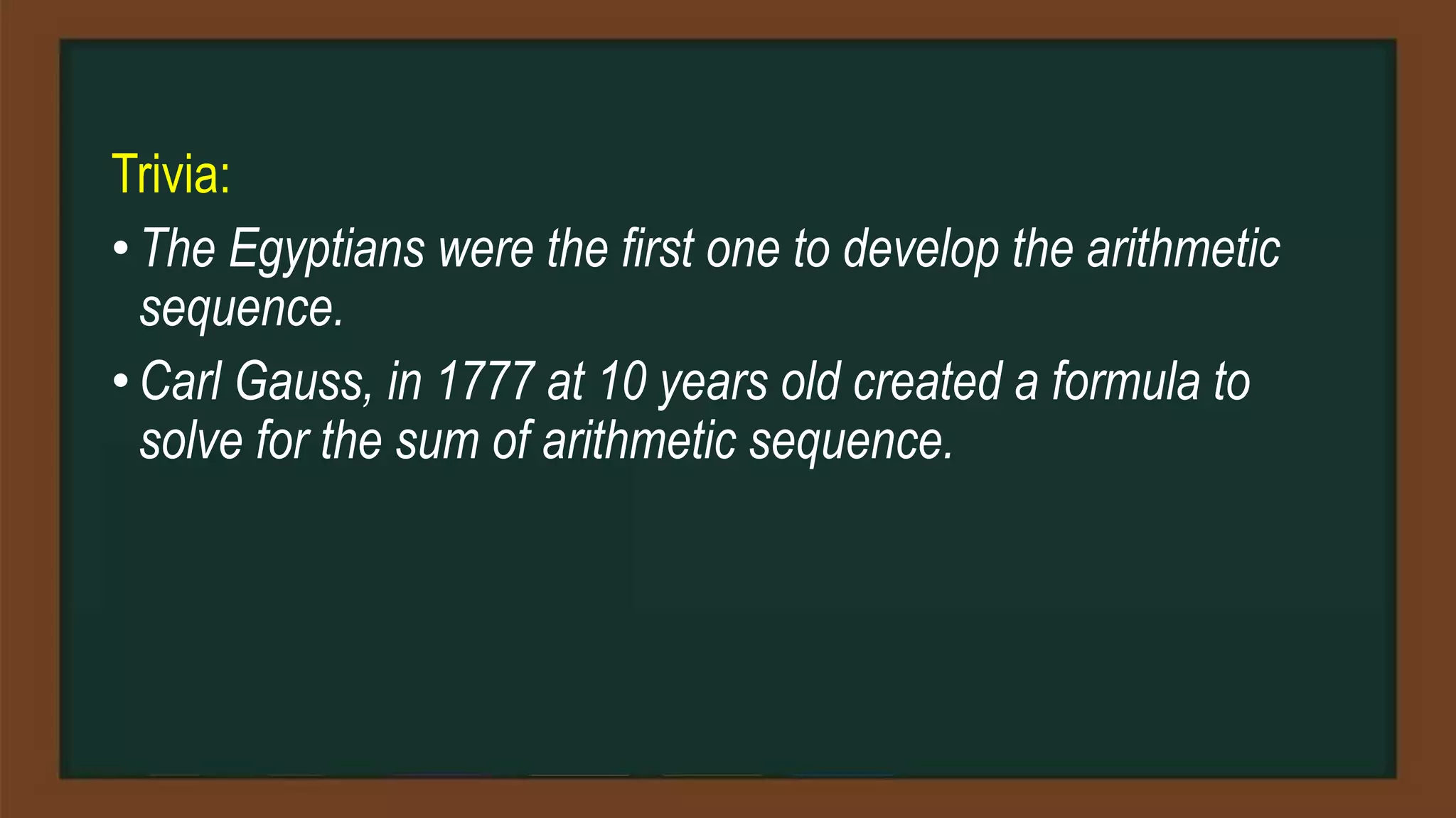 Trivia:
• The Egyptians were the first one to develop the arithmetic
sequence.
• Carl Gauss, in 1777 at 10 years old created a formula to
solve for the sum of arithmetic sequence.
 