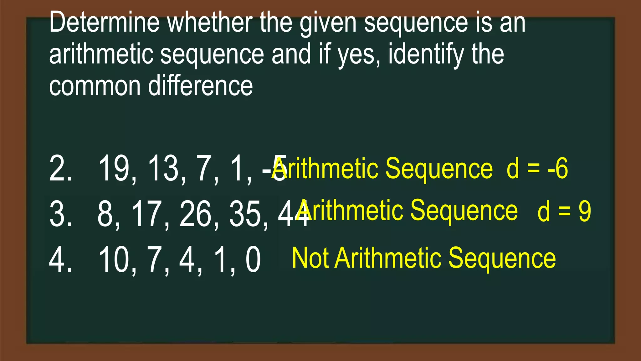 Determine whether the given sequence is an
arithmetic sequence and if yes, identify the
common difference
2. 19, 13, 7, 1, -5
3. 8, 17, 26, 35, 44
4. 10, 7, 4, 1, 0
Arithmetic Sequence d = -6
Arithmetic Sequence d = 9
Not Arithmetic Sequence
 