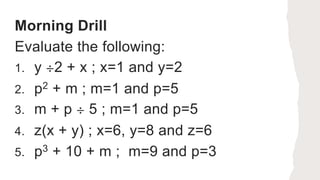 Morning Drill
Evaluate the following:
1. y ÷2 + x ; x=1 and y=2
2. p2 + m ; m=1 and p=5
3. m + p ÷ 5 ; m=1 and p=5
4. z(x + y) ; x=6, y=8 and z=6
5. p3 + 10 + m ; m=9 and p=3
 