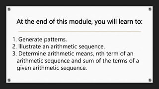 At the end of this module, you will learn to:
1. Generate patterns.
2. lllustrate an arithmetic sequence.
3. Determine arithmetic means, nth term of an
arithmetic sequence and sum of the terms of a
given arithmetic sequence.
 