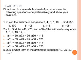EVALUATION
Directions: In a one whole sheet of paper answer the
following questions comprehensively and show your
solutions.
1. Given the arithmetic sequence 2, 4, 6, 8, 10, … find a50.
a. 100 b. 108 c. 115 d. 105
2 – 4 . Find the a11, a23, and a30 of the arithmetic sequence
1, 5, 9, 13, 17, …
a. a11 = 50, a23 = 90, a30 = 118
b. a11 = 53, a23 = 95, a30 = 120
c. a11 = 49, a23 = 89, a30 = 117
d. a11 = 56, a23 = 92, a30 = 120
5. 295 is what term of the arithmetic sequence 10, 25, 40,
…?
 