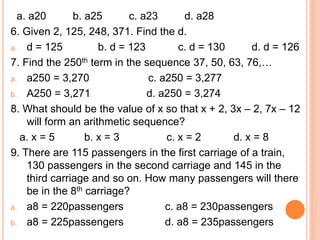 a. a20 b. a25 c. a23 d. a28
6. Given 2, 125, 248, 371. Find the d.
a. d = 125 b. d = 123 c. d = 130 d. d = 126
7. Find the 250th term in the sequence 37, 50, 63, 76,…
a. a250 = 3,270 c. a250 = 3,277
b. A250 = 3,271 d. a250 = 3,274
8. What should be the value of x so that x + 2, 3x – 2, 7x – 12
will form an arithmetic sequence?
a. x = 5 b. x = 3 c. x = 2 d. x = 8
9. There are 115 passengers in the first carriage of a train,
130 passengers in the second carriage and 145 in the
third carriage and so on. How many passengers will there
be in the 8th carriage?
a. a8 = 220passengers c. a8 = 230passengers
b. a8 = 225passengers d. a8 = 235passengers
 