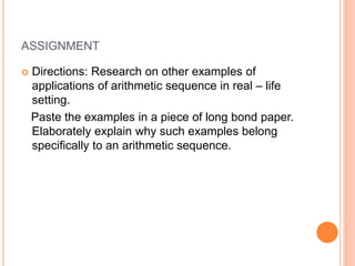 ASSIGNMENT
 Directions: Research on other examples of
applications of arithmetic sequence in real – life
setting.
Paste the examples in a piece of long bond paper.
Elaborately explain why such examples belong
specifically to an arithmetic sequence.
 