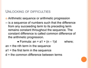 UNLOCKING OF DIFFICULTIES
 Arithmetic sequence or arithmetic progression
-- is a sequence of numbers such that the difference
from any succeeding term to its preceding term
remains constant throughout the sequence. The
constant difference is called common difference of
the arithmetic progression.
● Formula: an = a1 + (n – 1)d where;
an = the nth term in the sequence
a1 = the first term in the sequence
d = the common difference between terms
 