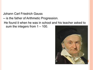 Johann Carl Friedrich Gauss
-- is the father of Arithmetic Progression.
He found it when he was in school and his teacher asked to
sum the integers from 1 – 100.
 
