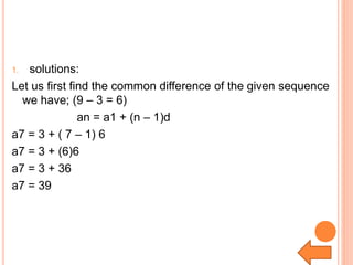 1. solutions:
Let us first find the common difference of the given sequence
we have; (9 – 3 = 6)
an = a1 + (n – 1)d
a7 = 3 + ( 7 – 1) 6
a7 = 3 + (6)6
a7 = 3 + 36
a7 = 39
 