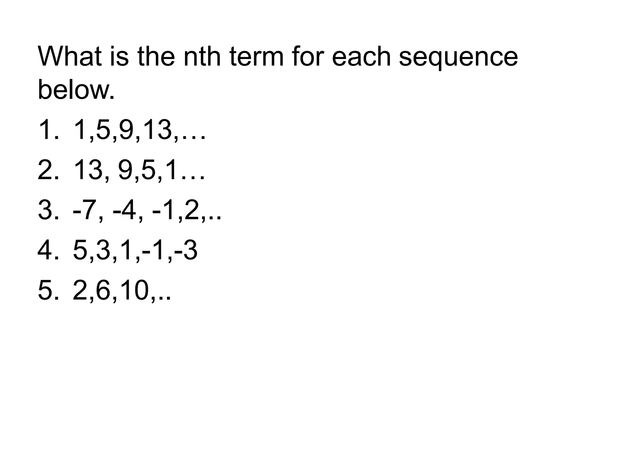What is the nth term for each sequence
below.
1. 1,5,9,13,…
2. 13, 9,5,1…
3. -7, -4, -1,2,..
4. 5,3,1,-1,-3
5. 2,6,10,..
 