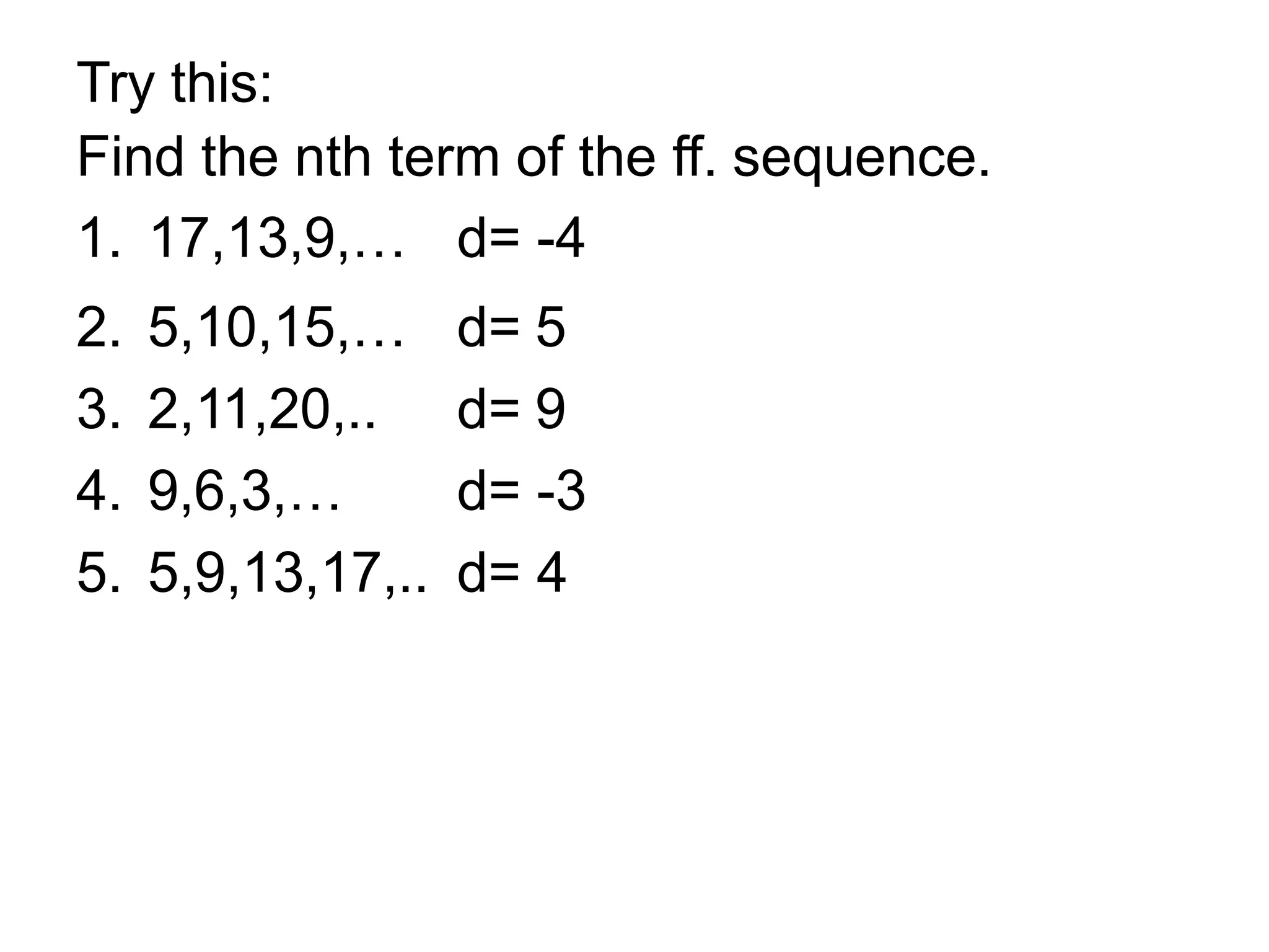 Try this:
Find the nth term of the ff. sequence.
1. 17,13,9,… d= -4
2. 5,10,15,… d= 5
3. 2,11,20,.. d= 9
4. 9,6,3,… d= -3
5. 5,9,13,17,.. d= 4
 