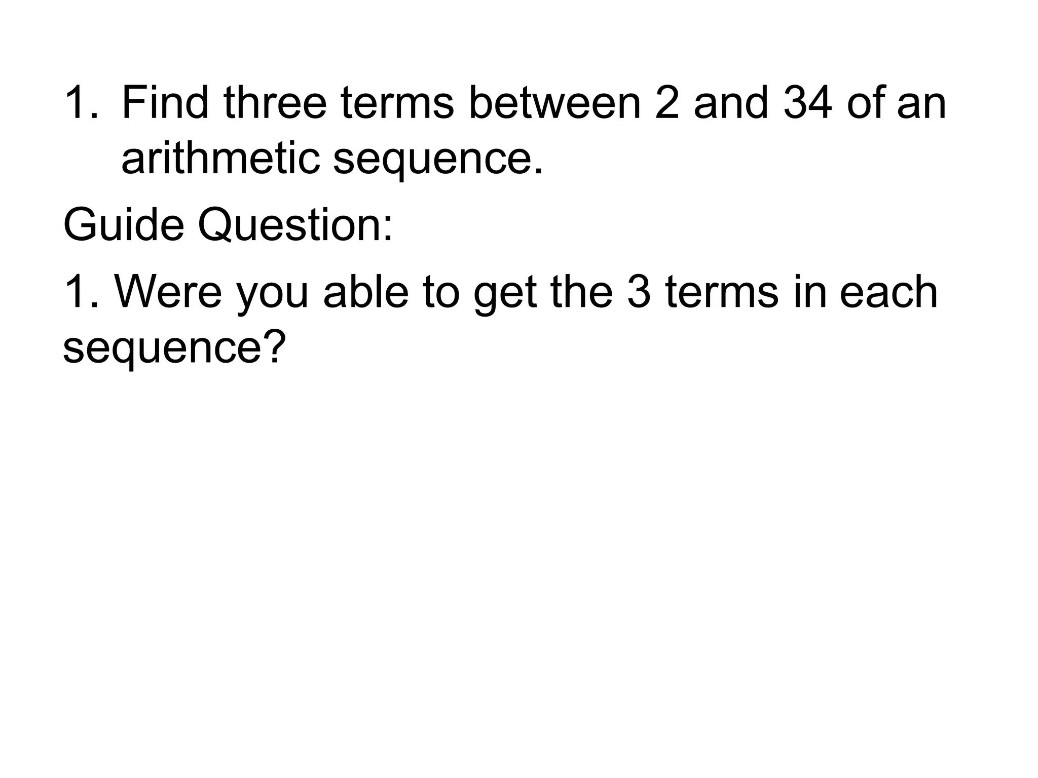 1. Find three terms between 2 and 34 of an
arithmetic sequence.
Guide Question:
1. Were you able to get the 3 terms in each
sequence?
 