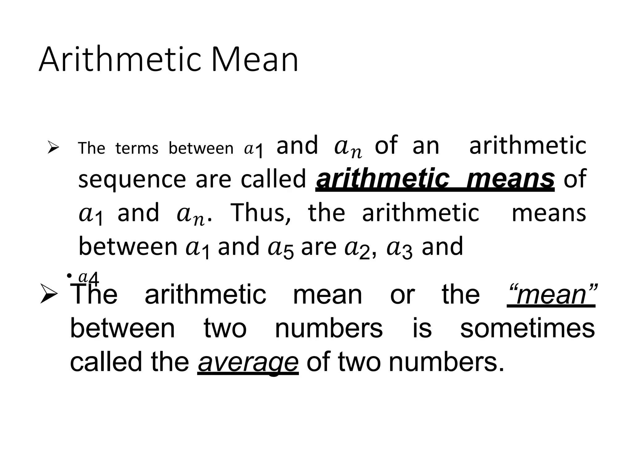 Arithmetic Mean
 The terms between 𝑎1 and 𝑎𝑛 of an arithmetic
sequence are called arithmetic means of
𝑎1 and 𝑎𝑛. Thus, the arithmetic means
between 𝑎1 and 𝑎5 are 𝑎2, 𝑎3 and
• 𝑎4
 The arithmetic mean
between two numbers
or the “mean”
is sometimes
called the average of two numbers.
 