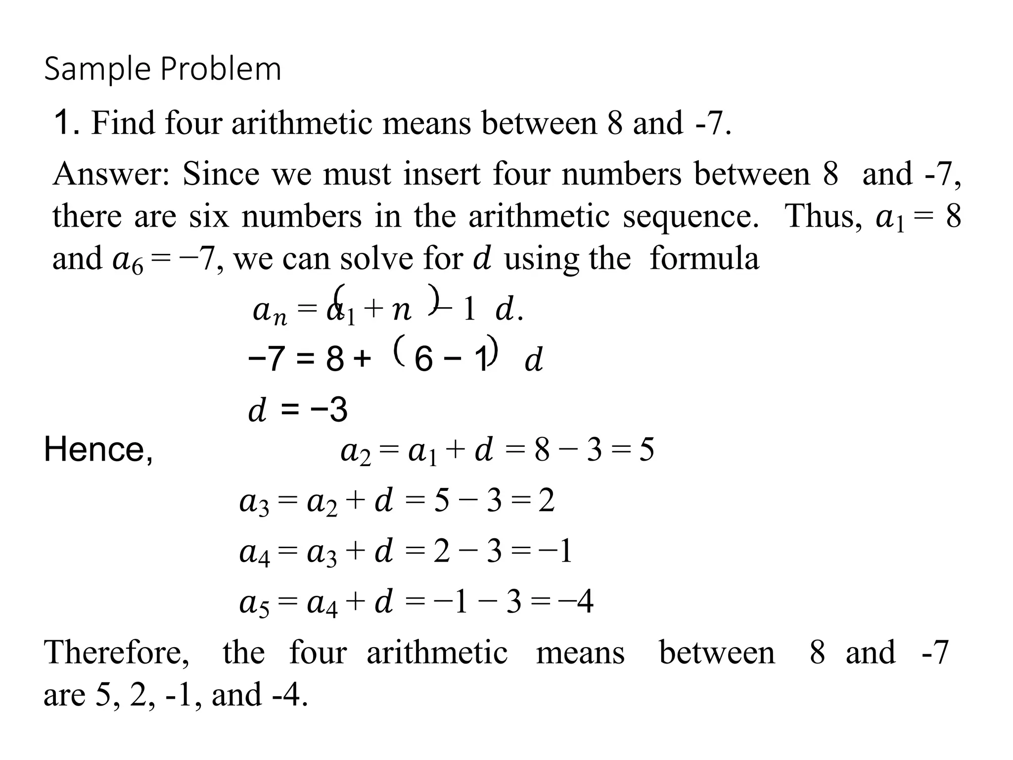 Sample Problem
1. Find four arithmetic means between 8 and -7.
Answer: Since we must insert four numbers between 8 and -7,
there are six numbers in the arithmetic sequence. Thus, 𝑎1 = 8
and 𝑎6 = −7, we can solve for 𝑑 using the formula
𝑎𝑛 = 𝑎1 + 𝑛 − 1 𝑑.
−7 = 8 + 6 − 1 𝑑
𝑑 = −3
Hence, 𝑎2 = 𝑎1 + 𝑑 = 8 − 3 = 5
𝑎3 = 𝑎2 + 𝑑 = 5 − 3 = 2
𝑎4 = 𝑎3 + 𝑑 = 2 − 3 = −1
𝑎5 = 𝑎4 + 𝑑 = −1 − 3 = −4
Therefore, the four arithmetic means between 8 and -7
are 5, 2, -1, and -4.
 
