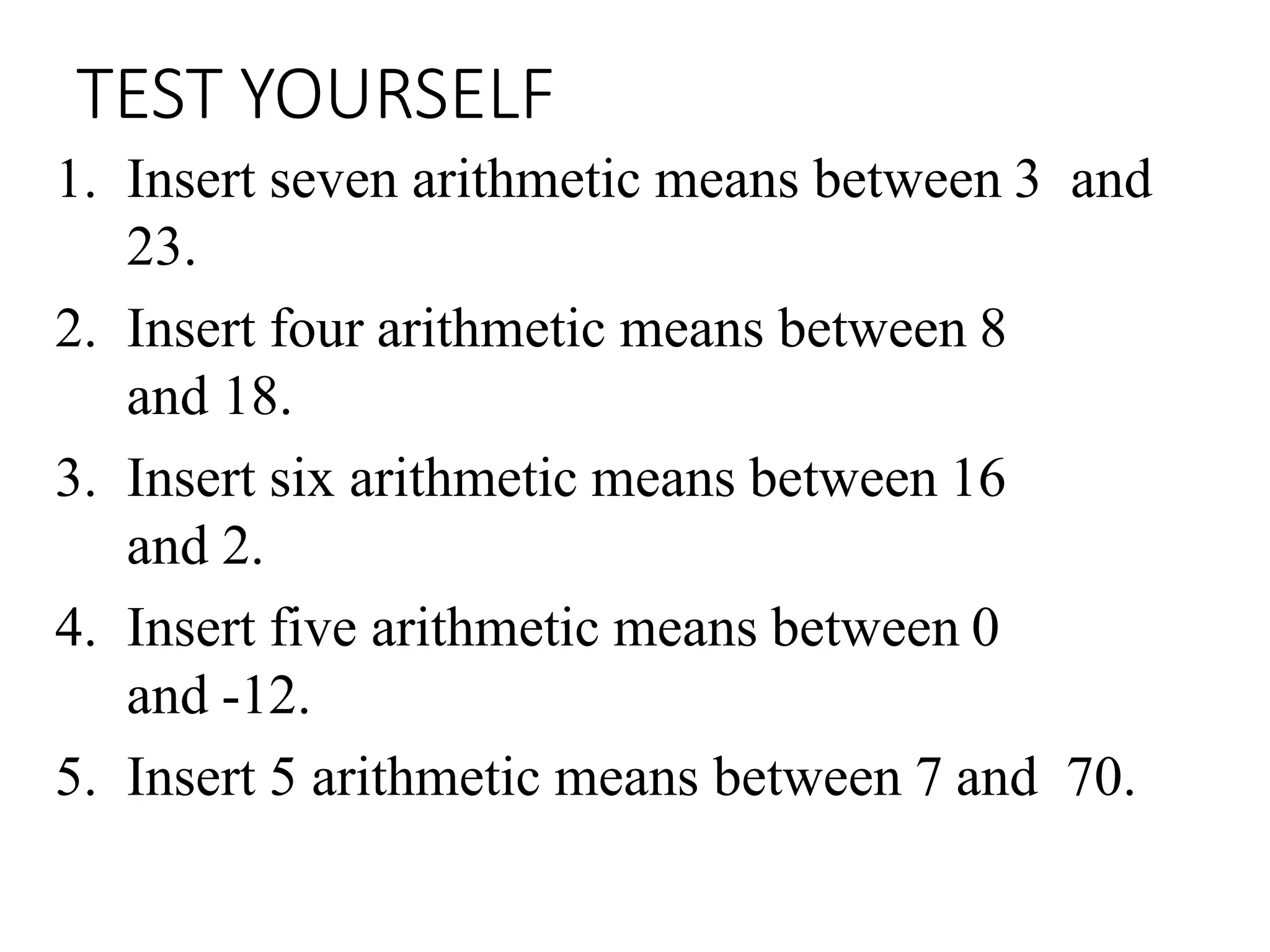 TEST YOURSELF
1. Insert seven arithmetic means between 3 and
23.
2. Insert four arithmetic means between 8
and 18.
3. Insert six arithmetic means between 16
and 2.
4. Insert five arithmetic means between 0
and -12.
5. Insert 5 arithmetic means between 7 and 70.
 