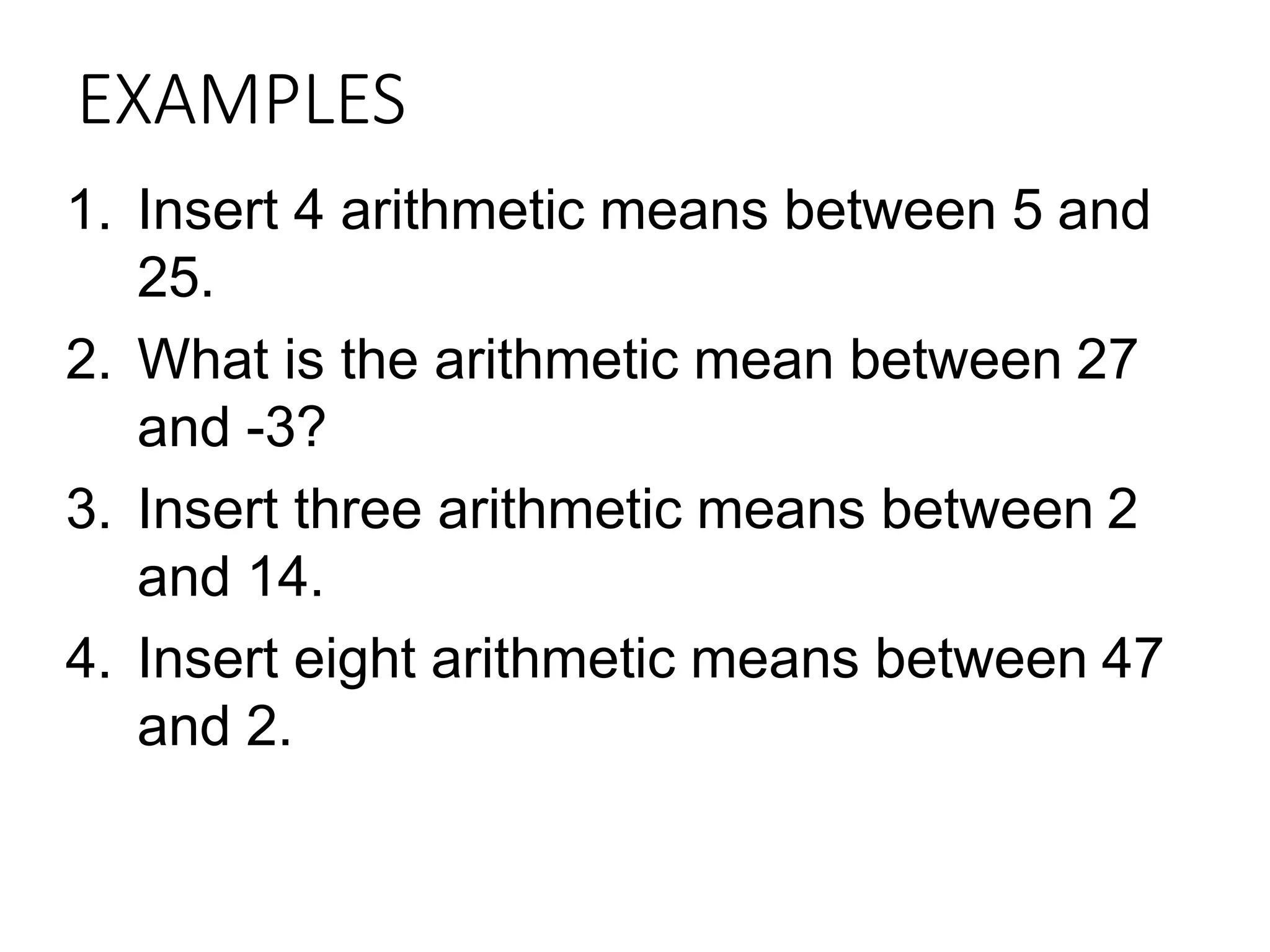 EXAMPLES
1. Insert 4 arithmetic means between 5 and
25.
2. What is the arithmetic mean between 27
and -3?
3. Insert three arithmetic means between 2
and 14.
4. Insert eight arithmetic means between 47
and 2.
 