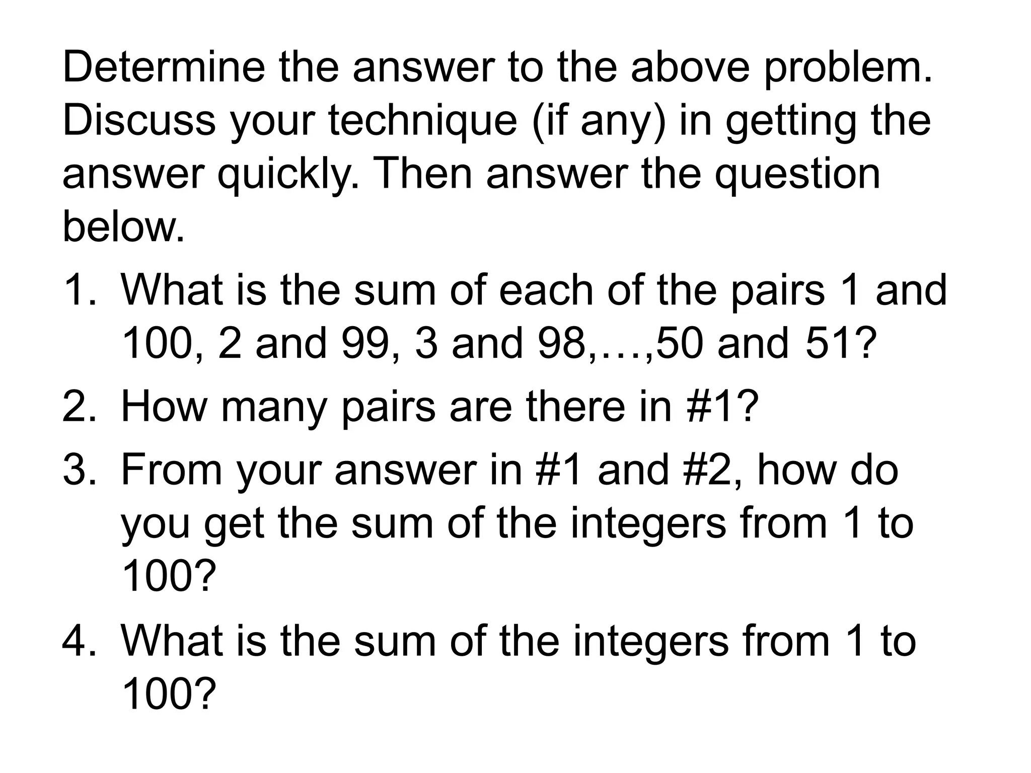 Determine the answer to the above problem.
Discuss your technique (if any) in getting the
answer quickly. Then answer the question
below.
1. What is the sum of each of the pairs 1 and
100, 2 and 99, 3 and 98,…,50 and 51?
2. How many pairs are there in #1?
3. From your answer in #1 and #2, how do
you get the sum of the integers from 1 to
100?
4. What is the sum of the integers from 1 to
100?
 