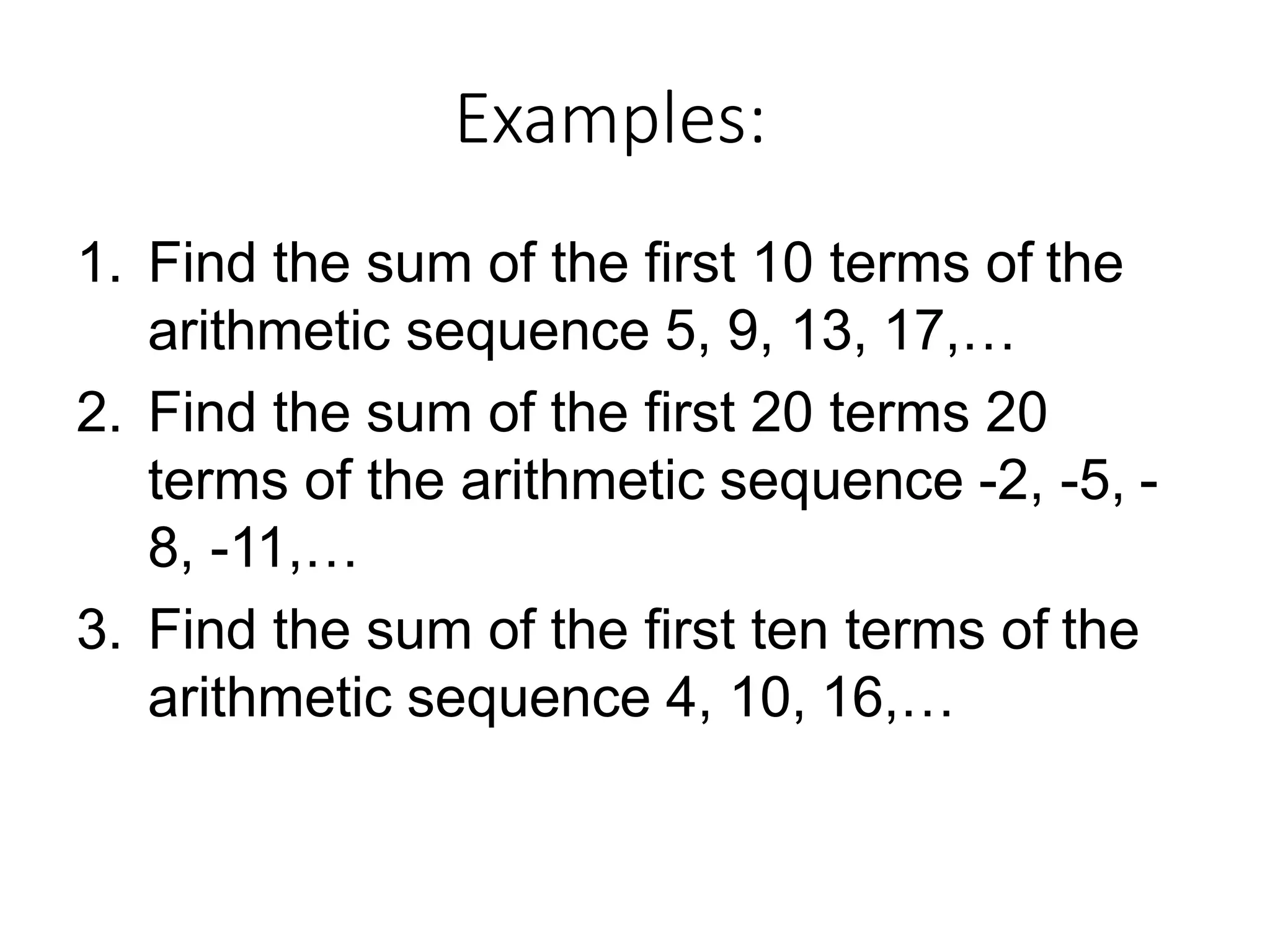 Examples:
1. Find the sum of the first 10 terms of the
arithmetic sequence 5, 9, 13, 17,…
2. Find the sum of the first 20 terms 20
terms of the arithmetic sequence -2, -5, -
8, -11,…
3. Find the sum of the first ten terms of the
arithmetic sequence 4, 10, 16,…
 