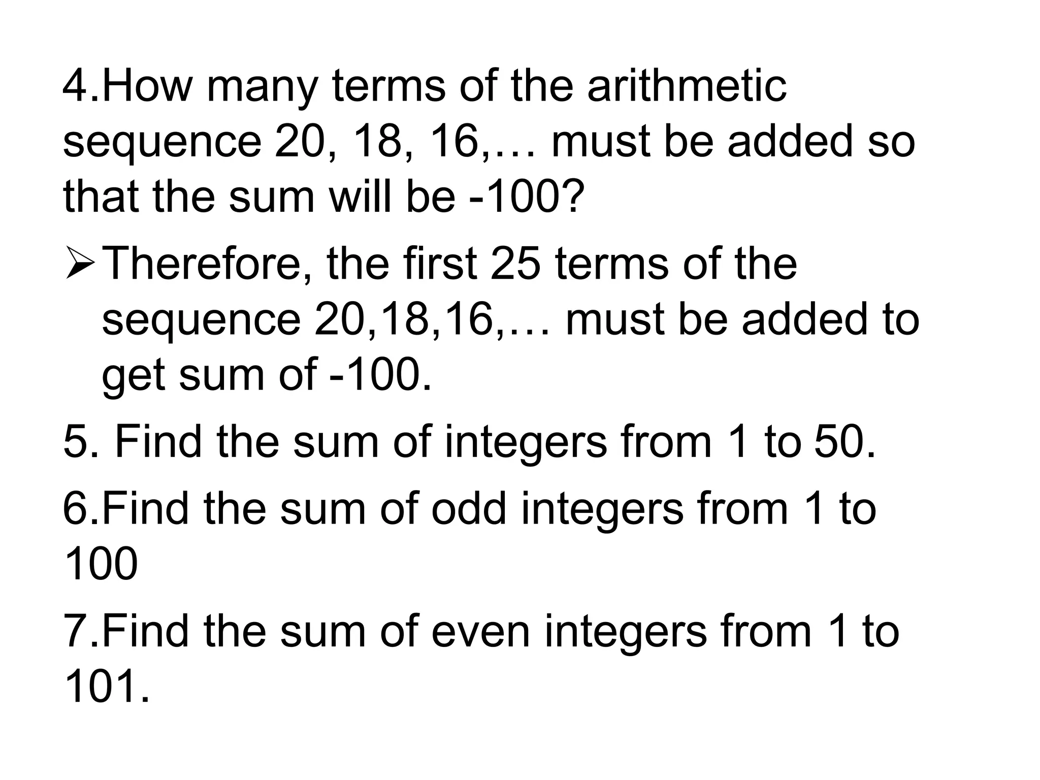 4.How many terms of the arithmetic
sequence 20, 18, 16,… must be added so
that the sum will be -100?
Therefore, the first 25 terms of the
sequence 20,18,16,… must be added to
get sum of -100.
5. Find the sum of integers from 1 to 50.
6.Find the sum of odd integers from 1 to
100
7.Find the sum of even integers from 1 to
101.
 