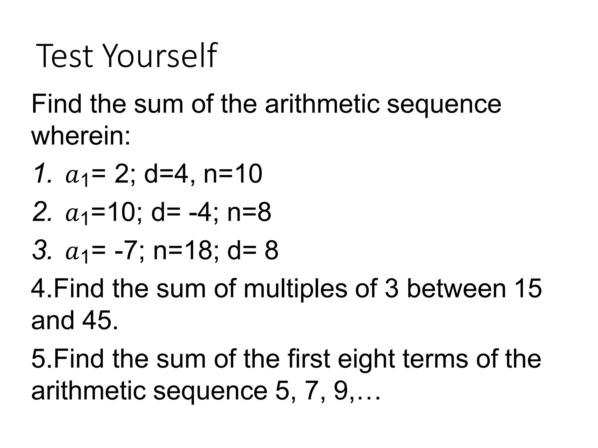 Test Yourself
Find the sum of the arithmetic sequence
wherein:
1. 𝑎1= 2; d=4, n=10
2. 𝑎1=10; d= -4; n=8
3. 𝑎1= -7; n=18; d= 8
4.Find the sum of multiples of 3 between 15
and 45.
5.Find the sum of the first eight terms of the
arithmetic sequence 5, 7, 9,…
 