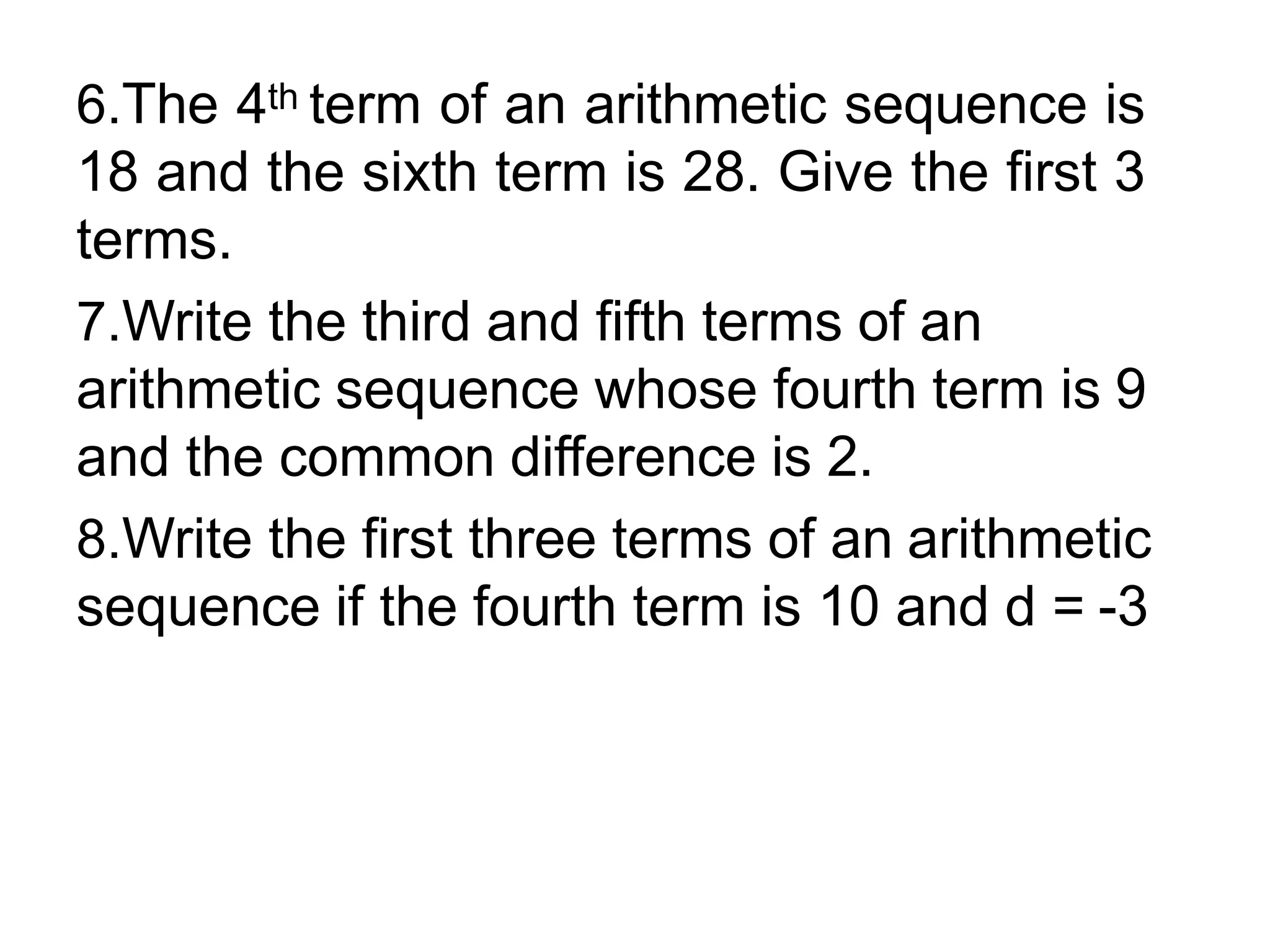6.The 4th term of an arithmetic sequence is
18 and the sixth term is 28. Give the first 3
terms.
7.Write the third and fifth terms of an
arithmetic sequence whose fourth term is 9
and the common difference is 2.
8.Write the first three terms of an arithmetic
sequence if the fourth term is 10 and d = -3
 