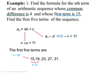 Example: 1. Find the formula for the nth term
of an arithmetic sequence whose common
difference is 4 and whose first term is 15.
Find the first five terms of the sequence.
an = dn + c
a1 – d =15 – 4 = 11
= 4n + 11
The first five terms are
a1 = 15
15,19, 23, 27, 31.
d = 4
© iTutor. 2000-2013. All Rights Reserved
 