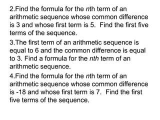 2.Find the formula for the nth term of an
arithmetic sequence whose common difference
is 3 and whose first term is 5. Find the first five
terms of the sequence.
3.The first term of an arithmetic sequence is
equal to 6 and the common difference is equal
to 3. Find a formula for the nth term of an
arithmetic sequence.
4.Find the formula for the nth term of an
arithmetic sequence whose common difference
is -18 and whose first term is 7. Find the first
five terms of the sequence.
 