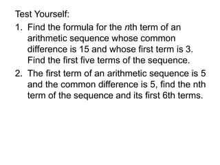 Test Yourself:
1. Find the formula for the nth term of an
arithmetic sequence whose common
difference is 15 and whose first term is 3.
Find the first five terms of the sequence.
2. The first term of an arithmetic sequence is 5
and the common difference is 5, find the nth
term of the sequence and its first 6th terms.
 