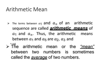 Arithmetic Mean
 The terms between 𝑎1 and 𝑎𝑛 of an arithmetic
sequence are called arithmetic means of
𝑎1 and 𝑎𝑛. Thus, the arithmetic means
between 𝑎1 and 𝑎5 are 𝑎2, 𝑎3 and
• 𝑎4
 The arithmetic mean
between two numbers
or the “mean”
is sometimes
called the average of two numbers.
 