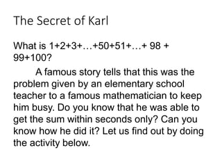 The Secret of Karl
What is 1+2+3+…+50+51+…+ 98 +
99+100?
A famous story tells that this was the
problem given by an elementary school
teacher to a famous mathematician to keep
him busy. Do you know that he was able to
get the sum within seconds only? Can you
know how he did it? Let us find out by doing
the activity below.
 
