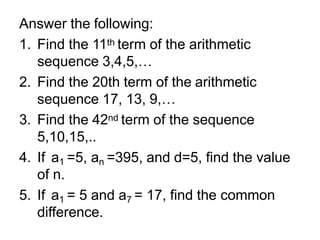 Answer the following:
1. Find the 11th term of the arithmetic
sequence 3,4,5,…
2. Find the 20th term of the arithmetic
sequence 17, 13, 9,…
3. Find the 42nd term of the sequence
5,10,15,..
4. If a1 =5, an =395, and d=5, find the value
of n.
5. If a1 = 5 and a7 = 17, find the common
difference.
 