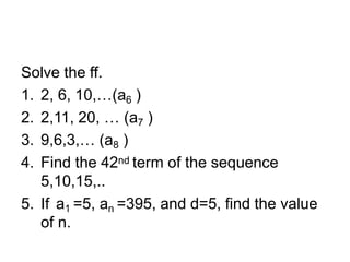 Solve the ff.
1. 2, 6, 10,…(a6 )
2. 2,11, 20, … (a7 )
3. 9,6,3,… (a8 )
4. Find the 42nd term of the sequence
5,10,15,..
5. If a1 =5, an =395, and d=5, find the value
of n.
 