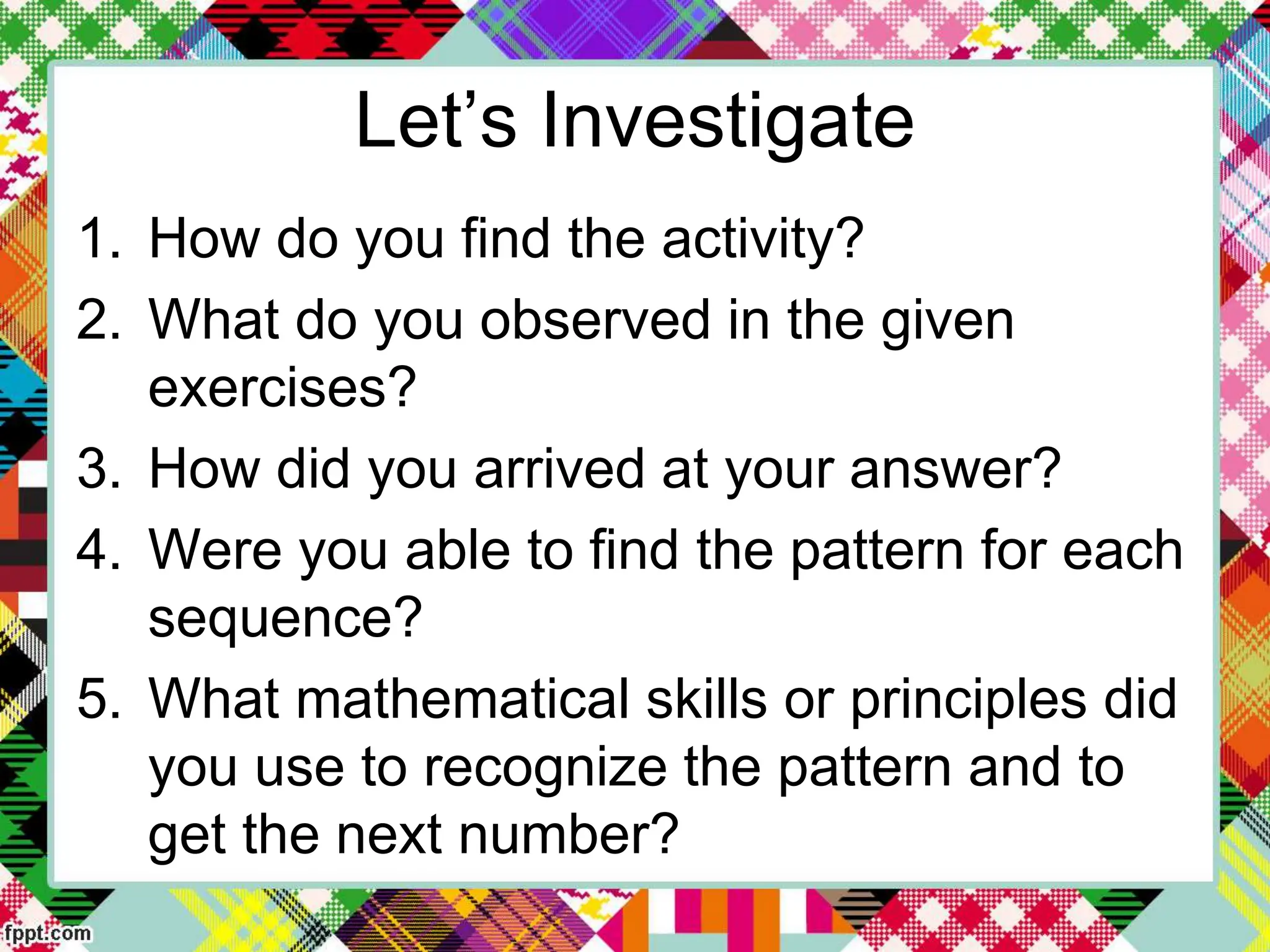 Let’s Investigate
1. How do you find the activity?
2. What do you observed in the given
exercises?
3. How did you arrived at your answer?
4. Were you able to find the pattern for each
sequence?
5. What mathematical skills or principles did
you use to recognize the pattern and to
get the next number?
 