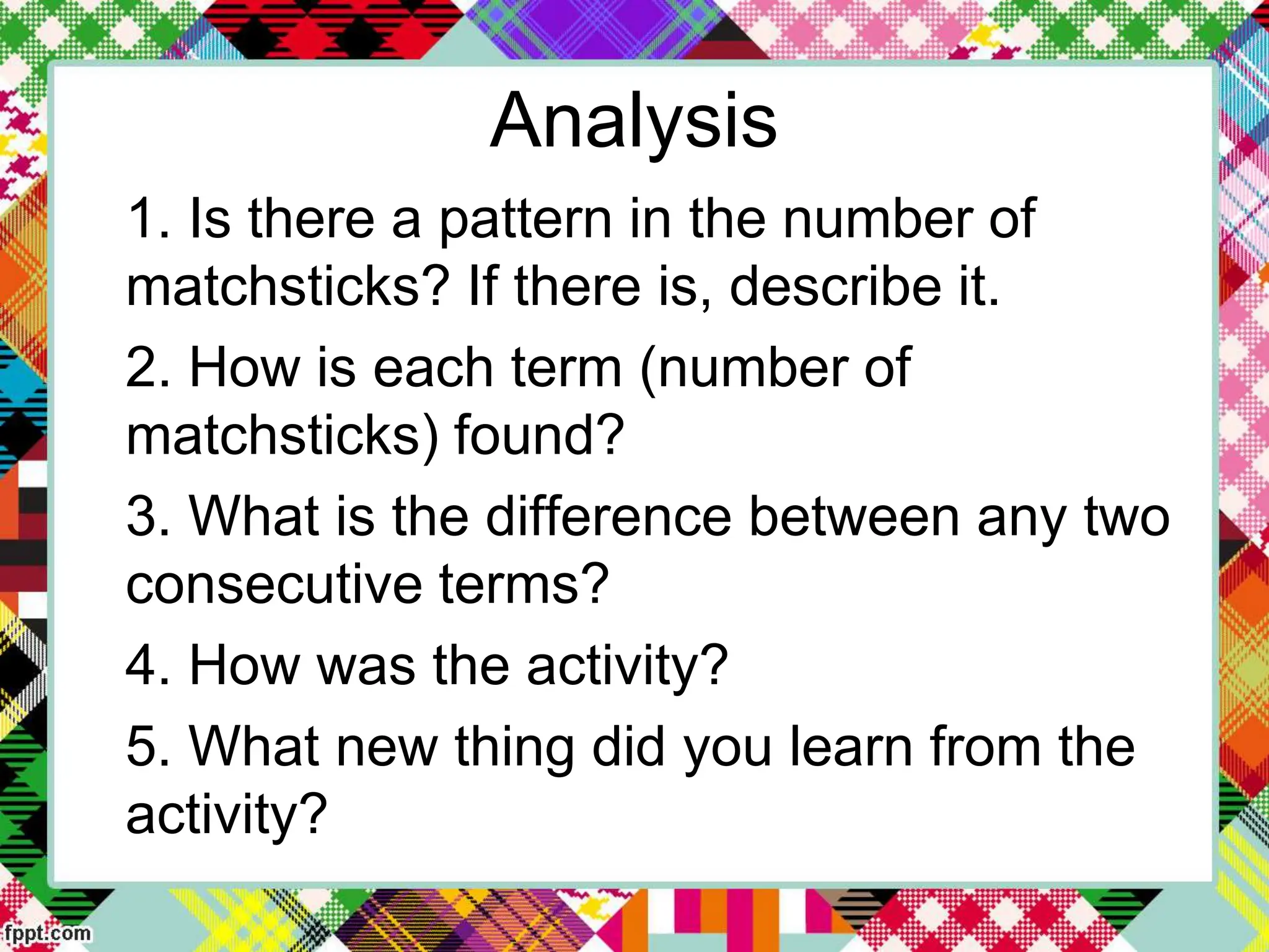 Analysis
1. Is there a pattern in the number of
matchsticks? If there is, describe it.
2. How is each term (number of
matchsticks) found?
3. What is the difference between any two
consecutive terms?
4. How was the activity?
5. What new thing did you learn from the
activity?
 
