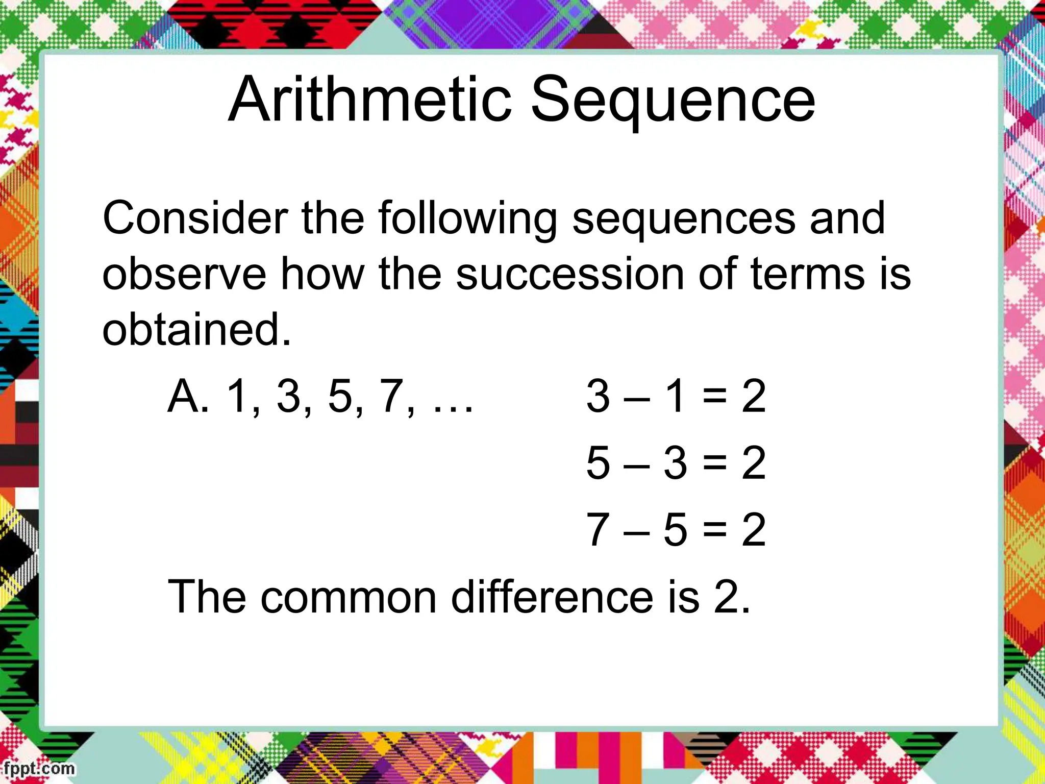 Arithmetic Sequence
Consider the following sequences and
observe how the succession of terms is
obtained.
A. 1, 3, 5, 7, … 3 – 1 = 2
5 – 3 = 2
7 – 5 = 2
The common difference is 2.
 