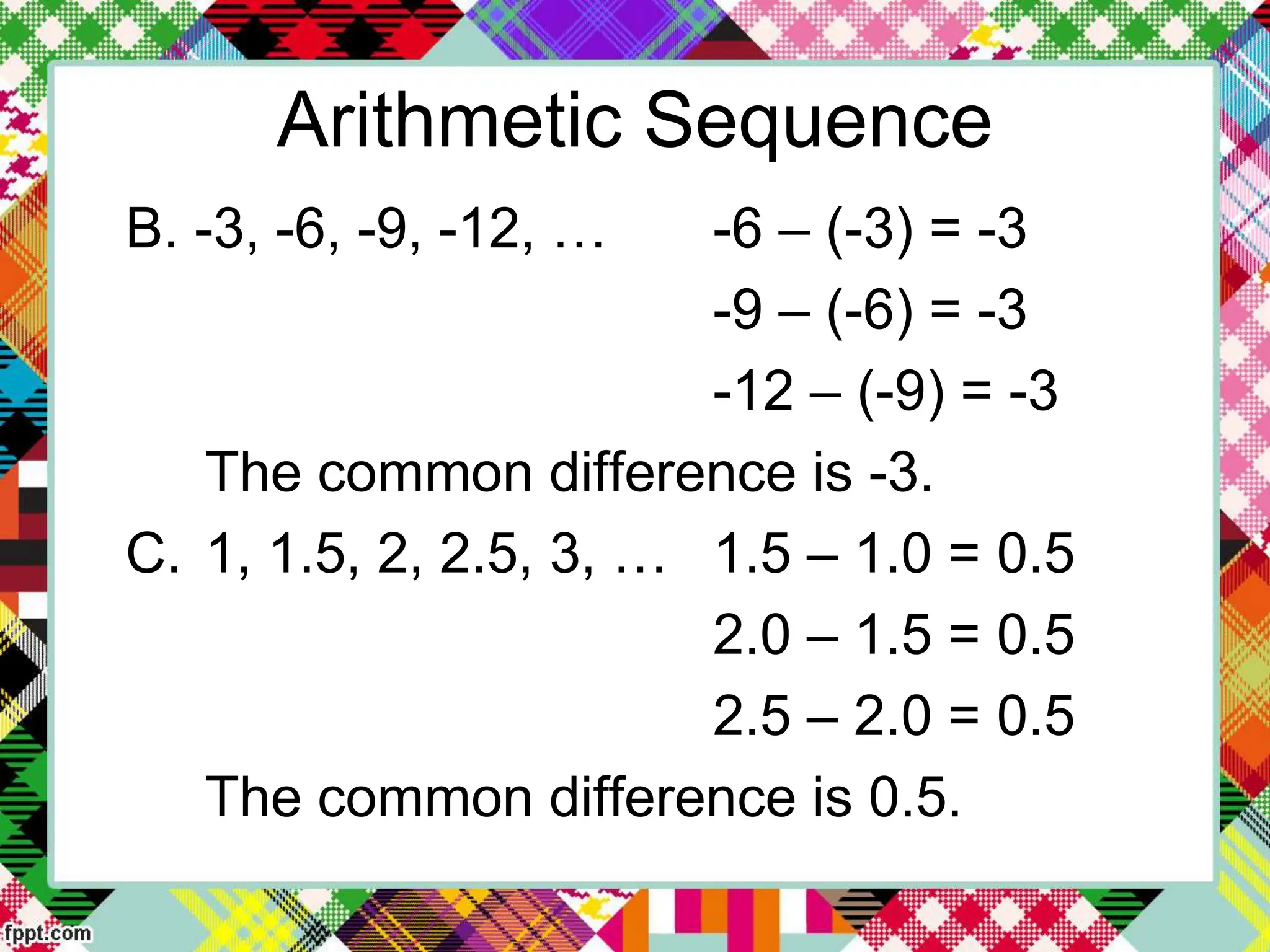 Arithmetic Sequence
B. -3, -6, -9, -12, … -6 – (-3) = -3
-9 – (-6) = -3
-12 – (-9) = -3
The common difference is -3.
C. 1, 1.5, 2, 2.5, 3, … 1.5 – 1.0 = 0.5
2.0 – 1.5 = 0.5
2.5 – 2.0 = 0.5
The common difference is 0.5.
 