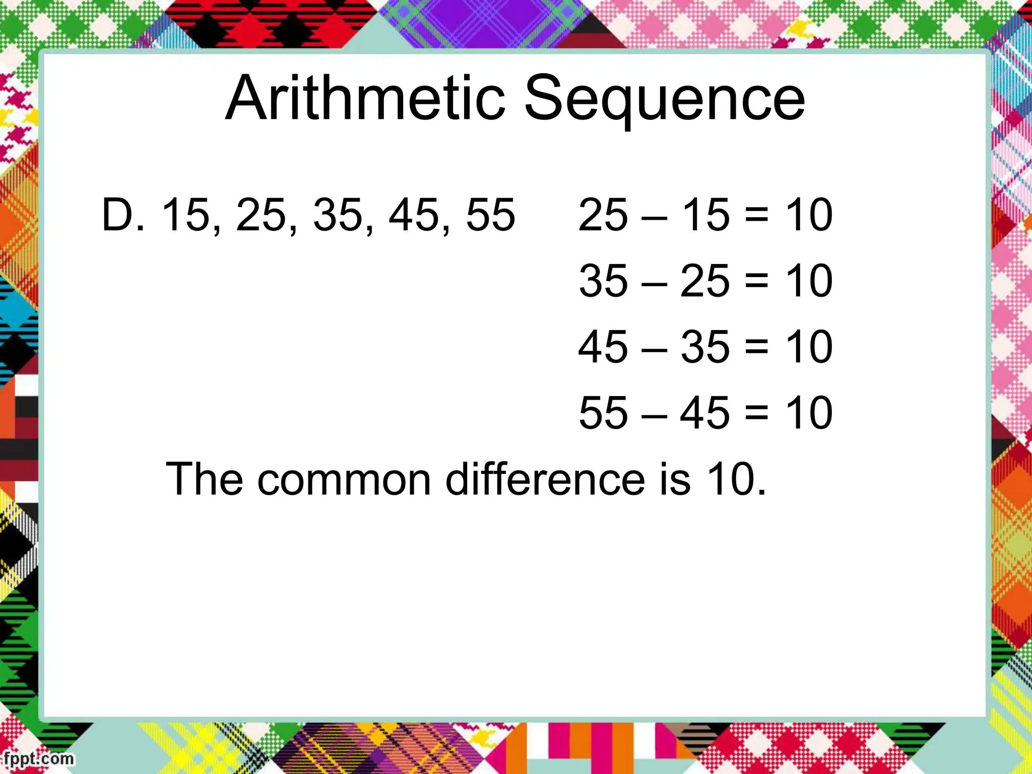 Arithmetic Sequence
D. 15, 25, 35, 45, 55 25 – 15 = 10
35 – 25 = 10
45 – 35 = 10
55 – 45 = 10
The common difference is 10.
 