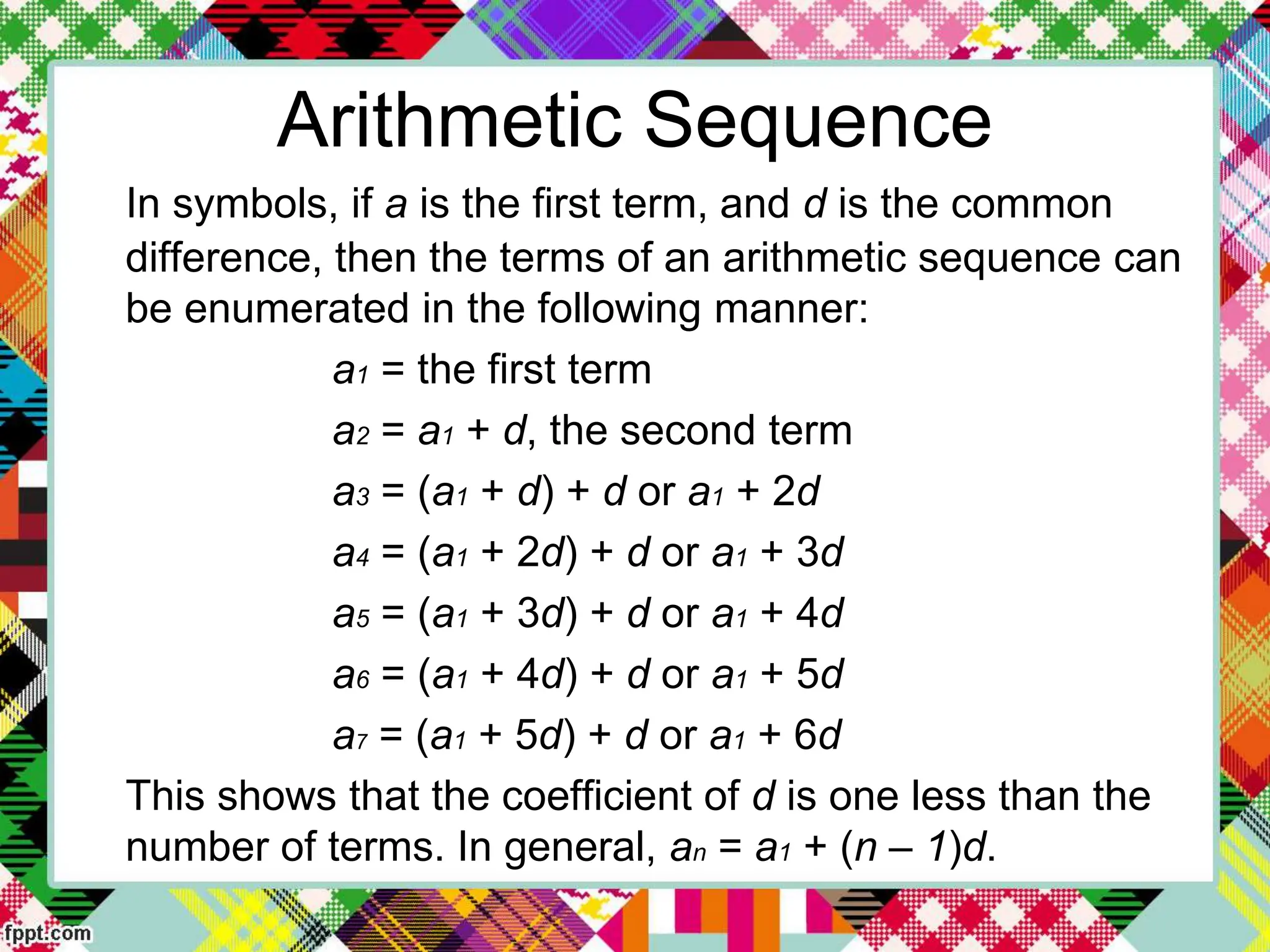 Arithmetic Sequence
In symbols, if a is the first term, and d is the common
difference, then the terms of an arithmetic sequence can
be enumerated in the following manner:
a1 = the first term
a2 = a1 + d, the second term
a3 = (a1 + d) + d or a1 + 2d
a4 = (a1 + 2d) + d or a1 + 3d
a5 = (a1 + 3d) + d or a1 + 4d
a6 = (a1 + 4d) + d or a1 + 5d
a7 = (a1 + 5d) + d or a1 + 6d
This shows that the coefficient of d is one less than the
number of terms. In general, an = a1 + (n – 1)d.
 