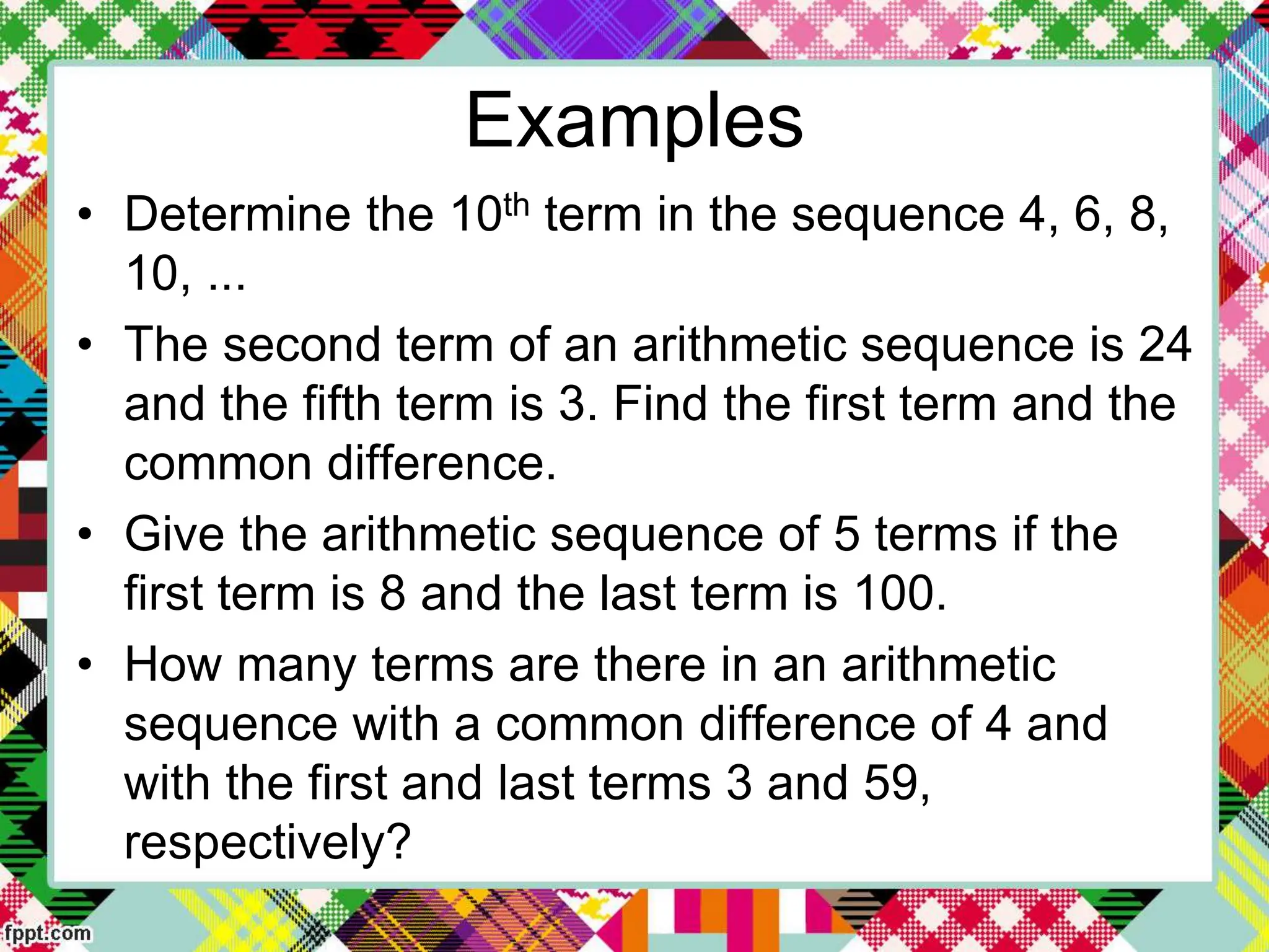 Examples
• Determine the 10th term in the sequence 4, 6, 8,
10, ...
• The second term of an arithmetic sequence is 24
and the fifth term is 3. Find the first term and the
common difference.
• Give the arithmetic sequence of 5 terms if the
first term is 8 and the last term is 100.
• How many terms are there in an arithmetic
sequence with a common difference of 4 and
with the first and last terms 3 and 59,
respectively?
 