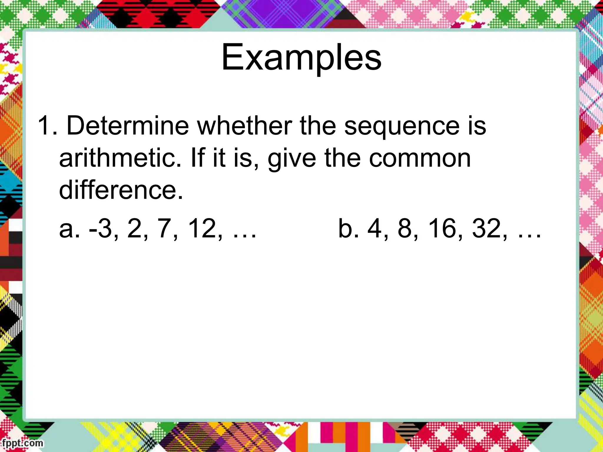 Examples
1. Determine whether the sequence is
arithmetic. If it is, give the common
difference.
a. -3, 2, 7, 12, … b. 4, 8, 16, 32, …
 