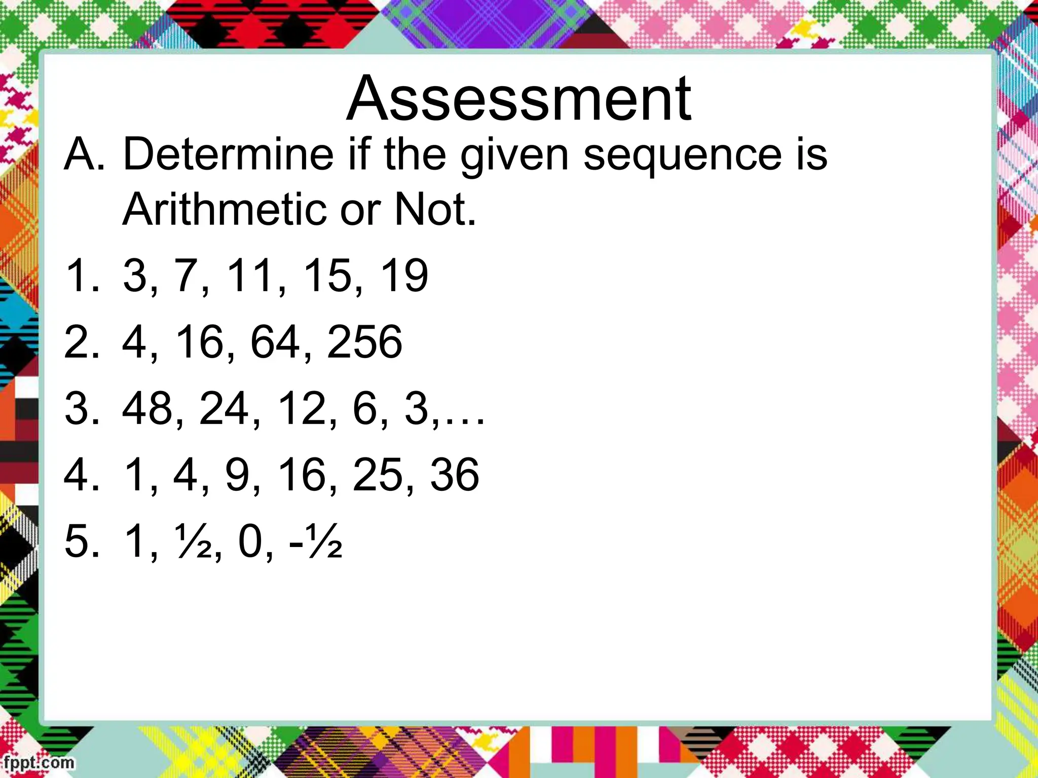 Assessment
A. Determine if the given sequence is
Arithmetic or Not.
1. 3, 7, 11, 15, 19
2. 4, 16, 64, 256
3. 48, 24, 12, 6, 3,…
4. 1, 4, 9, 16, 25, 36
5. 1, ½, 0, -½
 